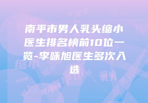 南平市男人乳头缩小医生排名榜前10位一览-李咏旭医生多次入选