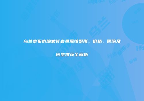 乌兰察布市除皱针去鱼尾纹整形：价格、医院及医生推荐全解析