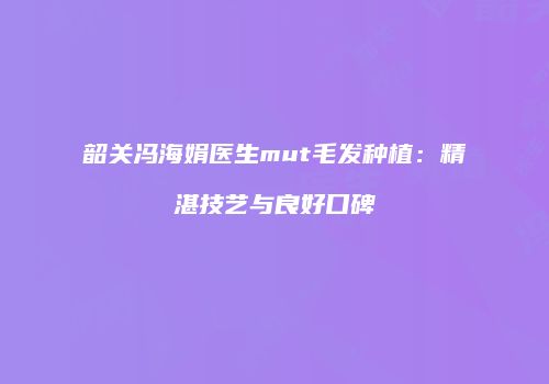 韶关冯海娟医生mut毛发种植：精湛技艺与良好口碑