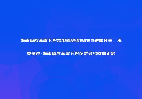 海南省欧菲隆下巴费用表明细2025硬核分享，不要错过-海南省欧菲隆下巴花费多少钱算正常