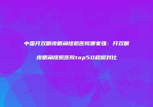 中国开双眼皮眼角提肌医院哪家强：开双眼皮眼角提肌医院top50规模对比