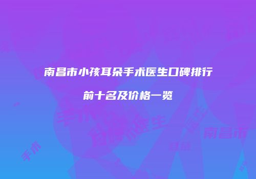南昌市小孩耳朵手术医生口碑排行前十名及价格一览