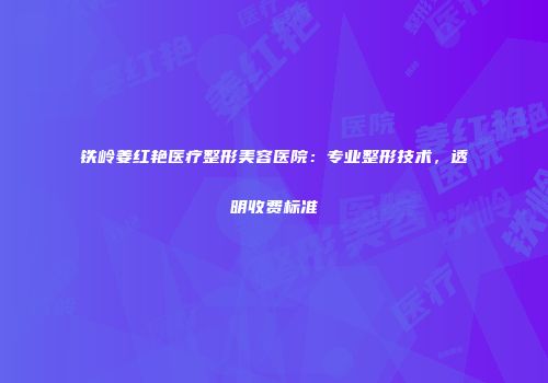铁岭姜红艳医疗整形美容医院：专业整形技术，透明收费标准