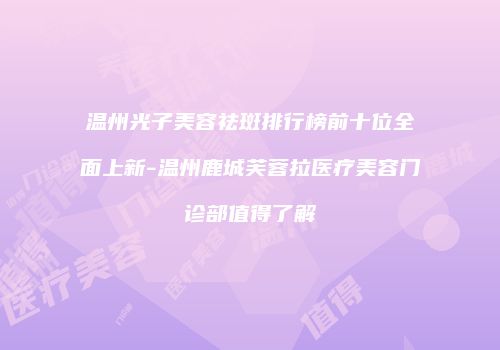 温州光子美容祛斑排行榜前十位全面上新-温州鹿城芙蓉拉医疗美容门诊部值得了解
