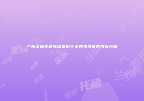 兰州金属托槽牙齿整形手术效果与医院推荐分析