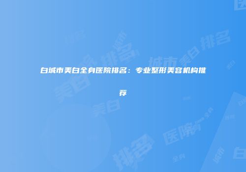 白城市美白全身医院排名：专业整形美容机构推荐
