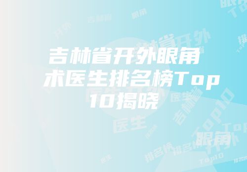 吉林省开外眼角术医生排名榜Top10揭晓