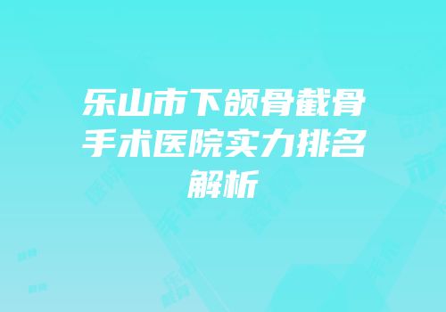 乐山市下颌骨截骨手术医院实力排名解析