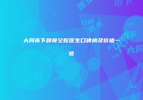 大同市下颌骨空腔医生口碑榜及价格一览