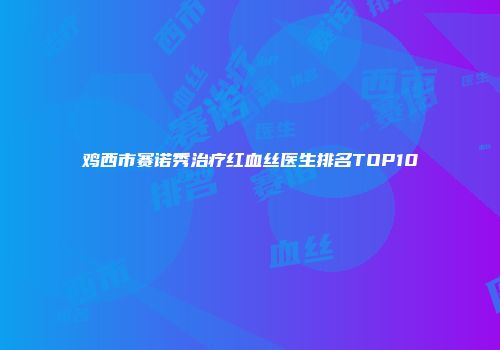 鸡西市赛诺秀治疗红血丝医生排名TOP10