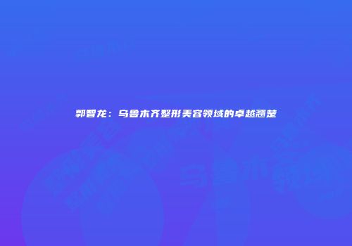 郭智龙：乌鲁木齐整形美容领域的卓越翘楚
