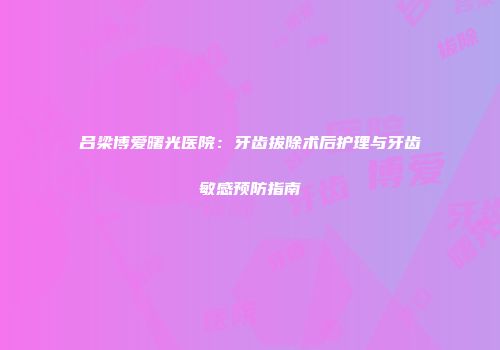吕梁博爱曙光医院：牙齿拔除术后护理与牙齿敏感预防指南