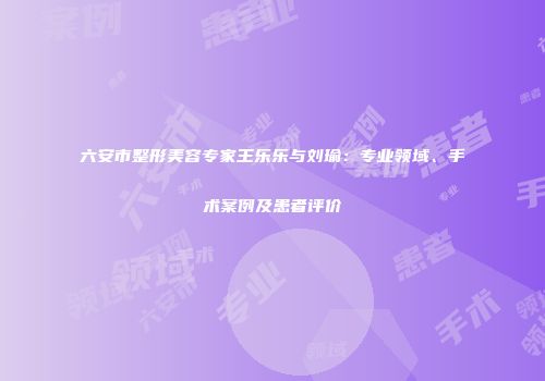 六安市整形美容专家王乐乐与刘瑜：专业领域、手术案例及患者评价