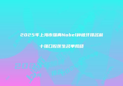 2025年上海市瑞典Nobel种植牙排名前十强口腔医生名单揭晓