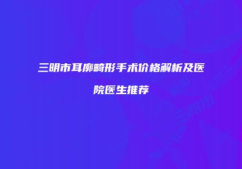 三明市耳廓畸形手术价格解析及医院医生推荐