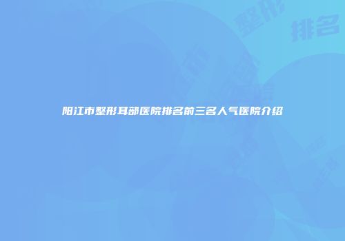 阳江市整形耳部医院排名前三名人气医院介绍