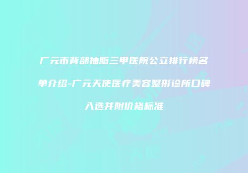 广元市背部抽脂三甲医院公立排行榜名单介绍-广元天使医疗美容整形诊所口碑入选并附价格标准