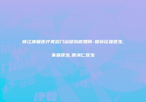 镇江康复医疗美容门诊部到底如何-推荐庄捷医生,朱保医生,贾洪仁医生