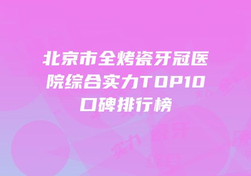 北京市全烤瓷牙冠医院综合实力TOP10口碑排行榜