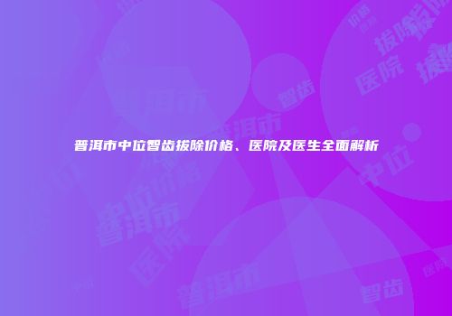 普洱市中位智齿拔除价格、医院及医生全面解析
