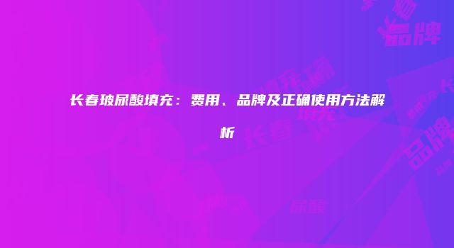 长春玻尿酸填充：费用、品牌及正确使用方法解析