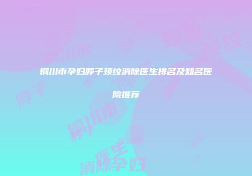 铜川市孕妇脖子颈纹消除医生排名及知名医院推荐