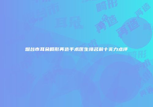 烟台市耳朵畸形再造手术医生排名前十实力点评