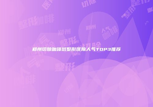 郑州切除咖啡斑整形医院人气TOP3推荐