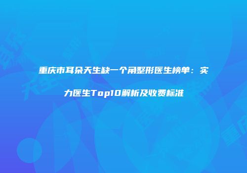 重庆市耳朵天生缺一个角整形医生榜单：实力医生Top10解析及收费标准