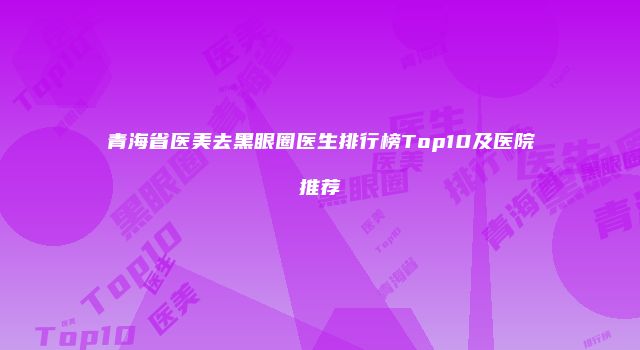青海省医美去黑眼圈医生排行榜Top10及医院推荐