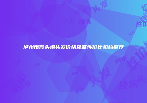 泸州市额头植头发价格及高性价比机构推荐
