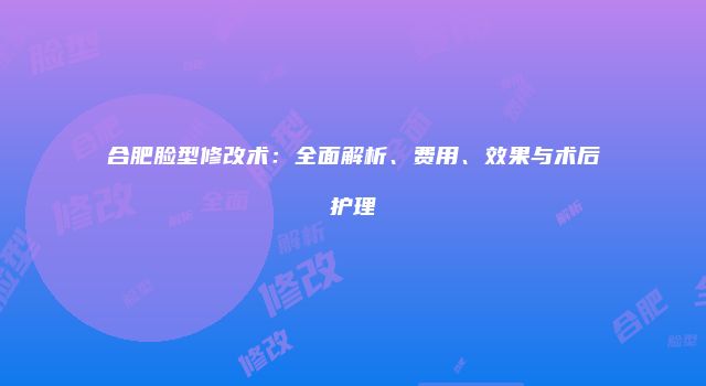 合肥脸型修改术：全面解析、费用、效果与术后护理