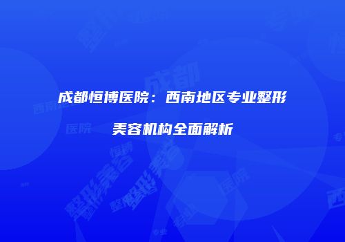 成都恒博医院：西南地区专业整形美容机构全面解析