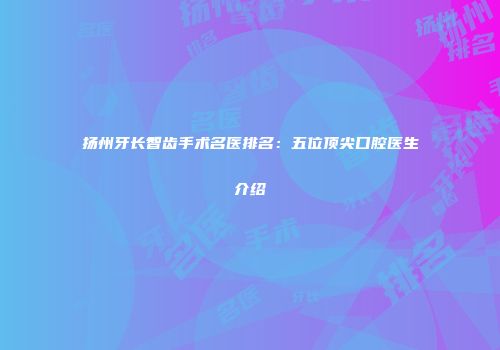 扬州牙长智齿手术名医排名：五位顶尖口腔医生介绍