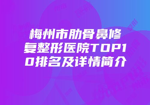 梅州市肋骨鼻修复整形医院TOP10排名及详情简介