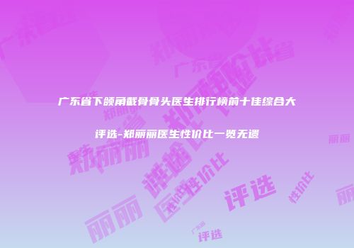 广东省下颌角截骨骨头医生排行榜前十佳综合大评选-郑丽丽医生性价比一览无遗