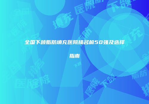 全国下颌脂肪填充医院排名前50强及选择指南
