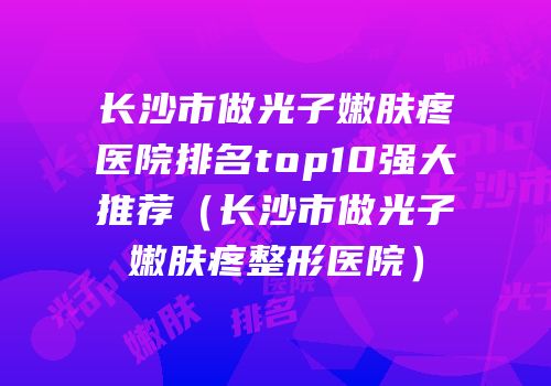 长沙市做光子嫩肤疼医院排名top10强大推荐（长沙市做光子嫩肤疼整形医院）