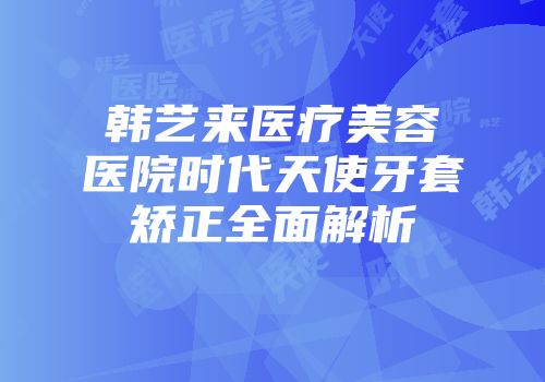 韩艺来医疗美容医院时代天使牙套矫正全面解析