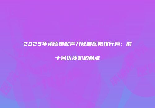 2025年承德市超声刀除皱医院排行榜：前十名优质机构盘点