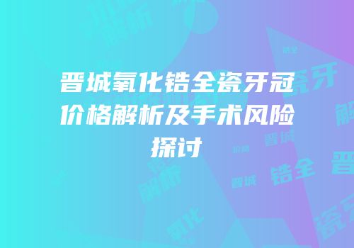 晋城氧化锆全瓷牙冠价格解析及手术风险探讨