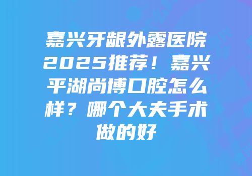 嘉兴牙龈外露医院2025推荐！嘉兴平湖尚博口腔怎么样？哪个大夫手术做的好