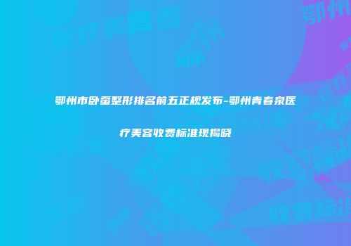 鄂州市卧蚕整形排名前五正规发布-鄂州青春泉医疗美容收费标准现揭晓
