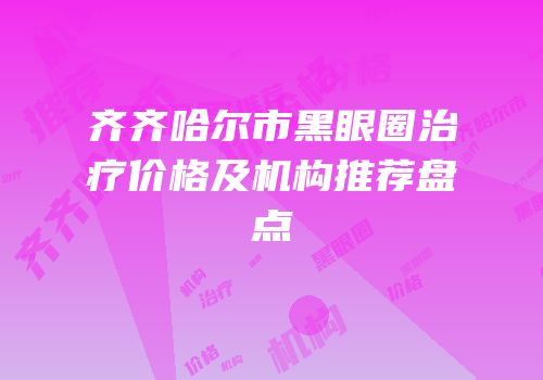 齐齐哈尔市黑眼圈治疗价格及机构推荐盘点