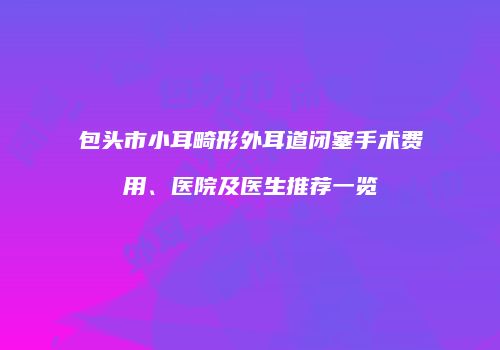 包头市小耳畸形外耳道闭塞手术费用、医院及医生推荐一览