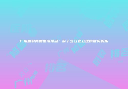 广州唇裂修复医院排名：前十公立私立医院优势解析