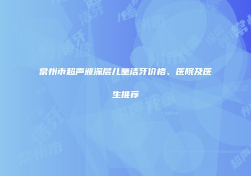 常州市超声波深层儿童洁牙价格、医院及医生推荐