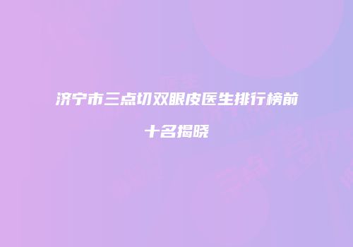 济宁市三点切双眼皮医生排行榜前十名揭晓