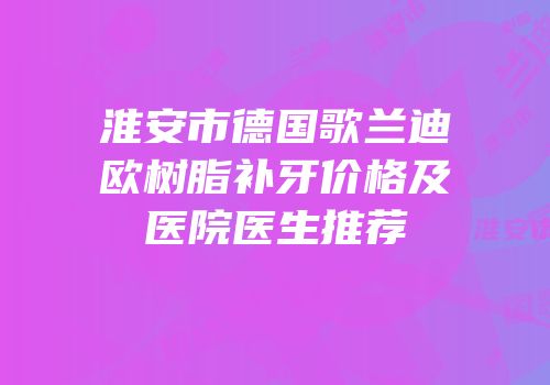淮安市德国歌兰迪欧树脂补牙价格及医院医生推荐