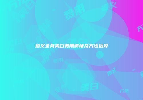 遵义全身美白费用解析及方法选择